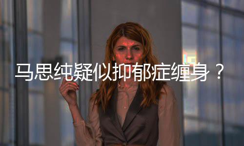 得抑似抑思纯了吗真的马思马纯疑缠身郁症郁症